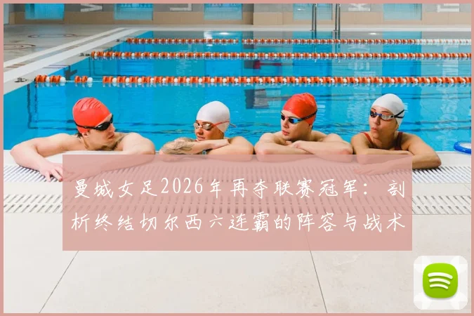 曼城女足2026年再夺联赛冠军：剖析终结切尔西六连霸的阵容与战术，附女足英超历史回顾