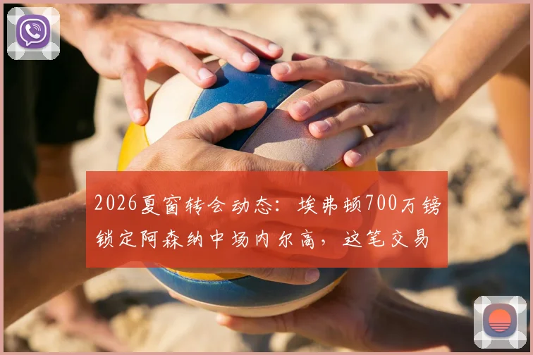 2026夏窗转会动态：埃弗顿700万镑锁定阿森纳中场内尔高，这笔交易对双方是双赢吗？