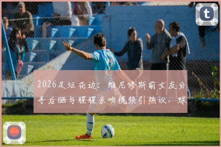 2026足坛花边：维尼修斯前女友分手后晒与猩猩亲吻视频引热议，球星感情生活再成焦点