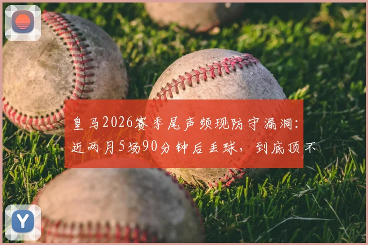 皇马2026赛季尾声频现防守漏洞：近两月5场90分钟后丢球，到底顶不住什么？