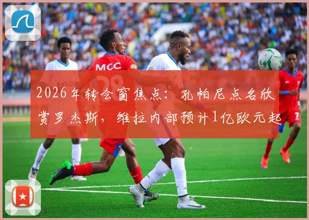 2026年转会窗焦点：孔帕尼点名欣赏罗杰斯，维拉内部预计1亿欧元起谈，这笔交易前景如何？