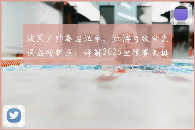 波黑主帅赛后坦承:红牌与致命失误成转折点,详解2026世预赛关键一役的教训