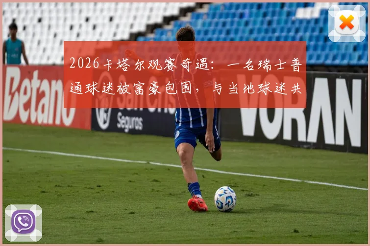 2026卡塔尔观赛奇遇:一名瑞士普通球迷被富豪包围,与当地球迷共舞的真实经历与实用攻略