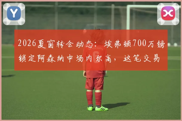2026夏窗转会动态：埃弗顿700万镑锁定阿森纳中场内尔高，这笔交易对双方是双赢吗？