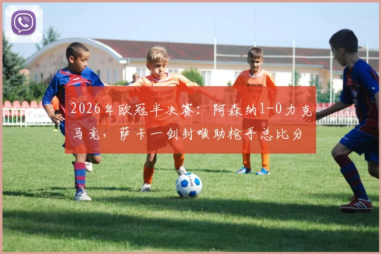 2026年欧冠半决赛：阿森纳1-0力克马竞，萨卡一剑封喉助枪手总比分2-1闯入决赛