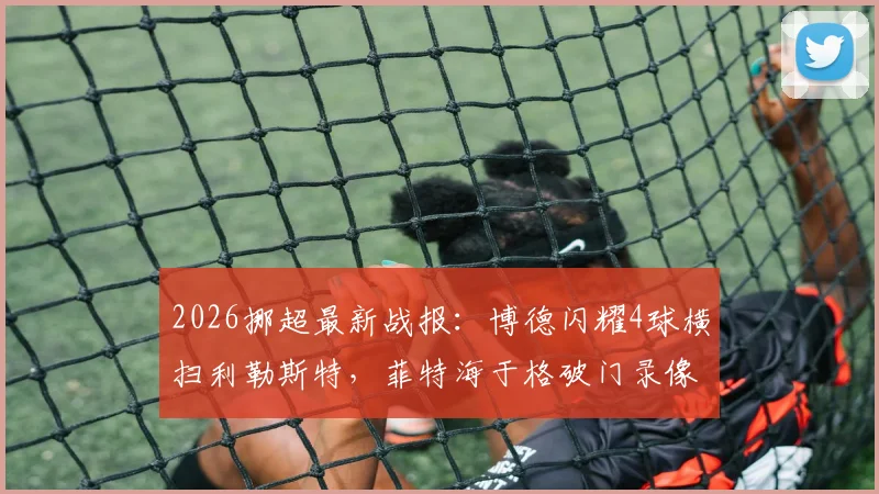 2026挪超最新战报：博德闪耀4球横扫利勒斯特，菲特海于格破门录像集锦，附积分榜实时排名